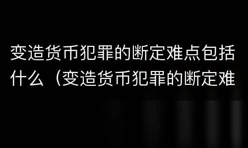 变造货币犯罪的断定难点包括什么（变造货币犯罪的断定难点包括什么）