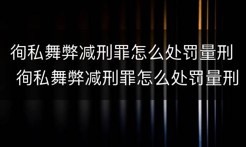 徇私舞弊减刑罪怎么处罚量刑 徇私舞弊减刑罪怎么处罚量刑的