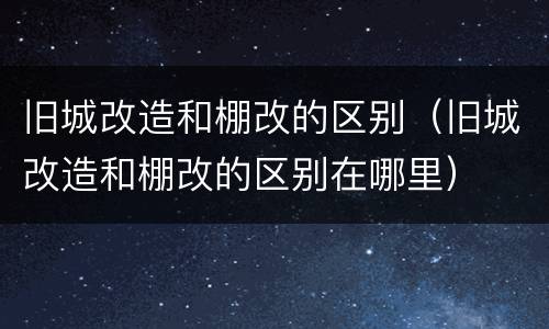 旧城改造和棚改的区别（旧城改造和棚改的区别在哪里）