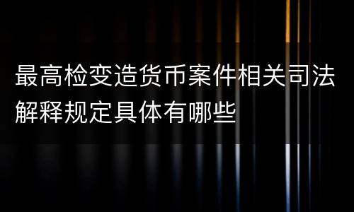 最高检变造货币案件相关司法解释规定具体有哪些