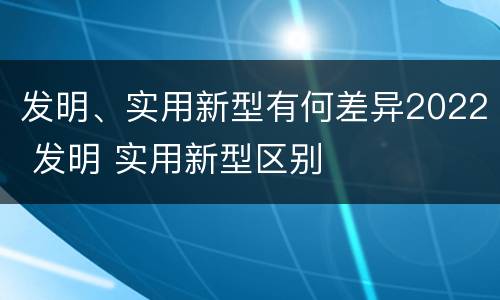 发明、实用新型有何差异2022 发明 实用新型区别