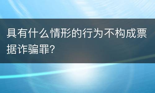 具有什么情形的行为不构成票据诈骗罪？