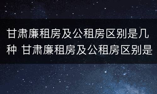 甘肃廉租房及公租房区别是几种 甘肃廉租房及公租房区别是几种类型