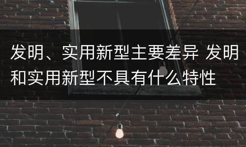 发明、实用新型主要差异 发明和实用新型不具有什么特性