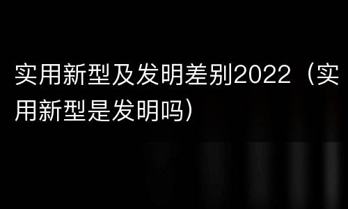 实用新型及发明差别2022（实用新型是发明吗）
