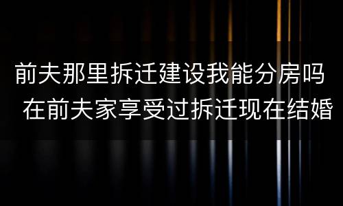 前夫那里拆迁建设我能分房吗 在前夫家享受过拆迁现在结婚了又要拆迁了还可以享受吗