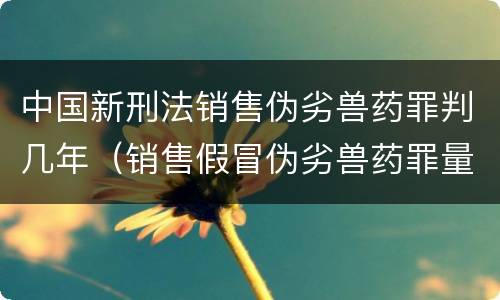 中国新刑法销售伪劣兽药罪判几年（销售假冒伪劣兽药罪量刑标准）