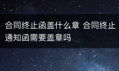 合同终止函盖什么章 合同终止通知函需要盖章吗