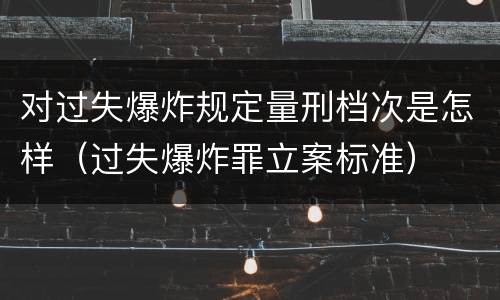 对过失爆炸规定量刑档次是怎样（过失爆炸罪立案标准）