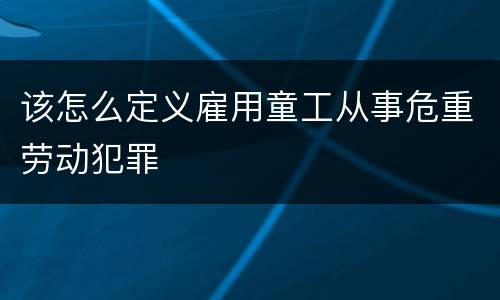 该怎么定义雇用童工从事危重劳动犯罪