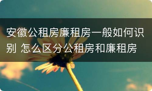 安徽公租房廉租房一般如何识别 怎么区分公租房和廉租房
