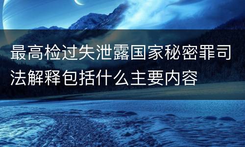 最高检过失泄露国家秘密罪司法解释包括什么主要内容