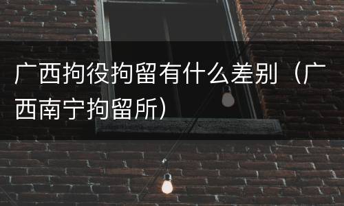广西拘役拘留有什么差别（广西南宁拘留所）