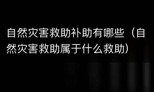 自然灾害救助补助有哪些（自然灾害救助属于什么救助）