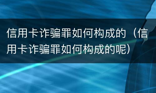 信用卡诈骗罪如何构成的（信用卡诈骗罪如何构成的呢）