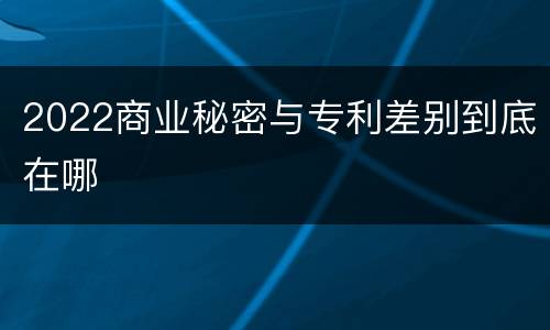 2022商业秘密与专利差别到底在哪