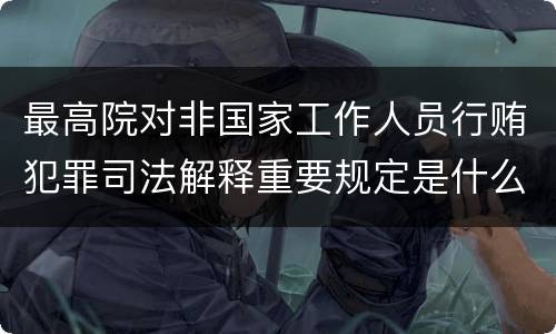 最高院对非国家工作人员行贿犯罪司法解释重要规定是什么