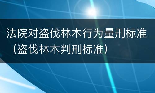 法院对盗伐林木行为量刑标准（盗伐林木判刑标准）