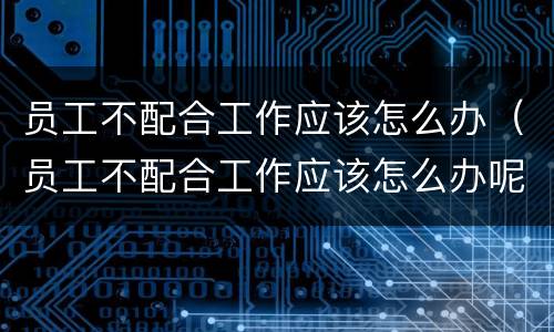 员工不配合工作应该怎么办（员工不配合工作应该怎么办呢）