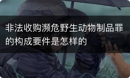 非法收购濒危野生动物制品罪的构成要件是怎样的