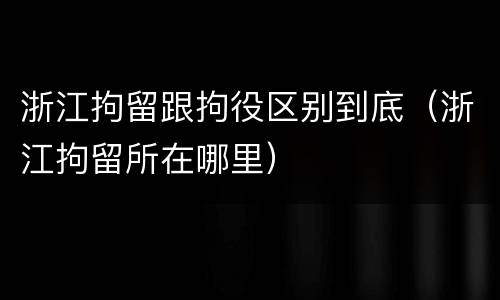 浙江拘留跟拘役区别到底（浙江拘留所在哪里）