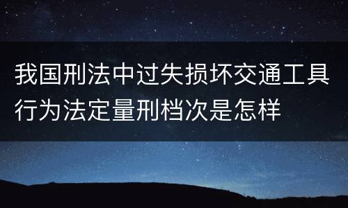 我国刑法中过失损坏交通工具行为法定量刑档次是怎样