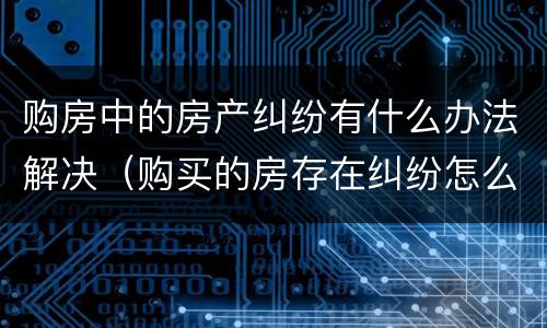 购房中的房产纠纷有什么办法解决（购买的房存在纠纷怎么处理）