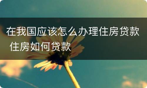 在我国应该怎么办理住房贷款 住房如何贷款
