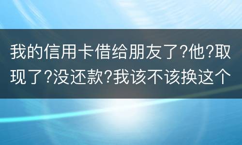 我的信用卡借给朋友了?他?取现了?没还款?我该不该换这个钱应该怎么解决