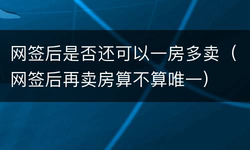 网签后是否还可以一房多卖（网签后再卖房算不算唯一）