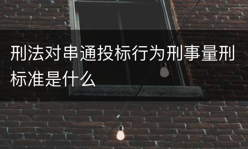 刑法对串通投标行为刑事量刑标准是什么