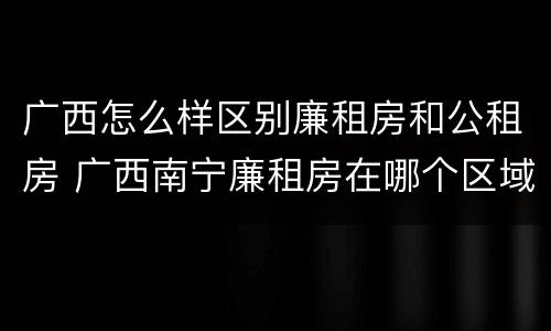 广西怎么样区别廉租房和公租房 广西南宁廉租房在哪个区域