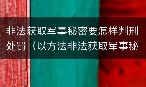 非法获取军事秘密要怎样判刑处罚（以方法非法获取军事秘密的构成非法获取军事秘密罪）