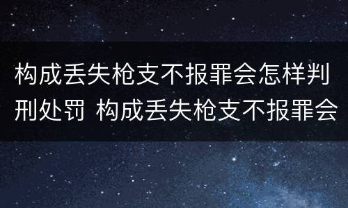 构成丢失枪支不报罪会怎样判刑处罚 构成丢失枪支不报罪会怎样判刑处罚吗