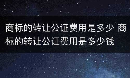 商标的转让公证费用是多少 商标的转让公证费用是多少钱