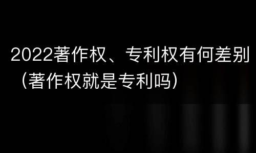 2022著作权、专利权有何差别（著作权就是专利吗）