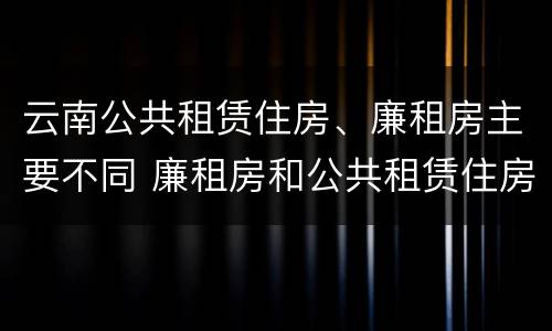 云南公共租赁住房、廉租房主要不同 廉租房和公共租赁住房的区别