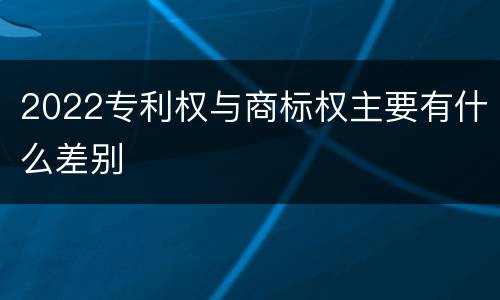 2022专利权与商标权主要有什么差别