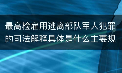 最高检雇用逃离部队军人犯罪的司法解释具体是什么主要规定