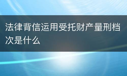 法律背信运用受托财产量刑档次是什么