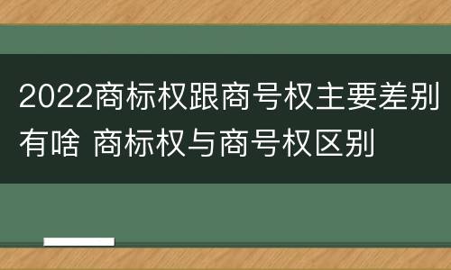 2022商标权跟商号权主要差别有啥 商标权与商号权区别