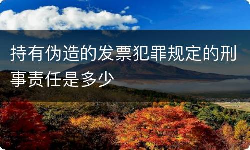 持有伪造的发票犯罪规定的刑事责任是多少