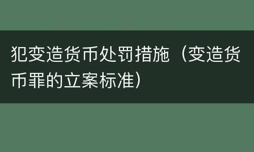 犯变造货币处罚措施（变造货币罪的立案标准）