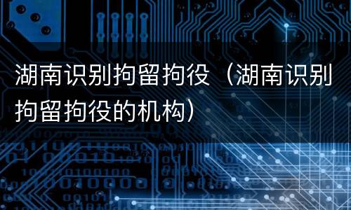 湖南识别拘留拘役（湖南识别拘留拘役的机构）