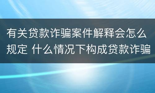 有关贷款诈骗案件解释会怎么规定 什么情况下构成贷款诈骗