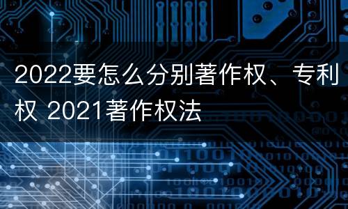 2022要怎么分别著作权、专利权 2021著作权法