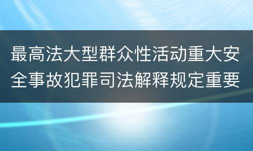 最高法大型群众性活动重大安全事故犯罪司法解释规定重要内容都有哪些