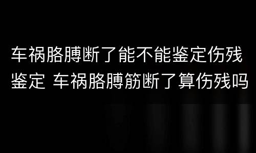 车祸胳膊断了能不能鉴定伤残鉴定 车祸胳膊筋断了算伤残吗