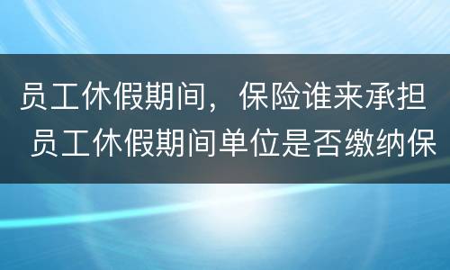 员工休假期间，保险谁来承担 员工休假期间单位是否缴纳保险