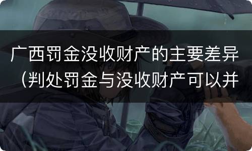 广西罚金没收财产的主要差异（判处罚金与没收财产可以并罚吗）